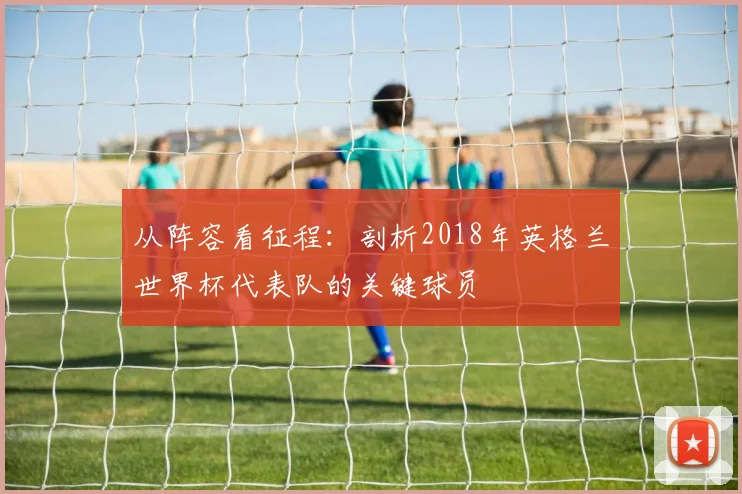 从阵容看征程：剖析2018年英格兰世界杯代表队的关键球员