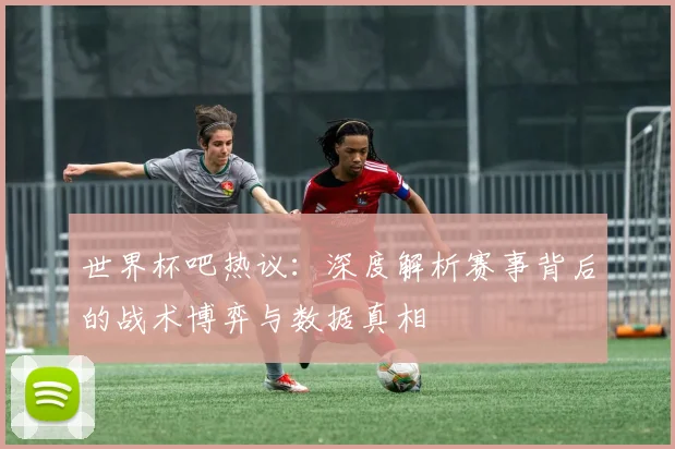 世界杯吧热议:深度解析赛事背后的战术博弈与数据真相