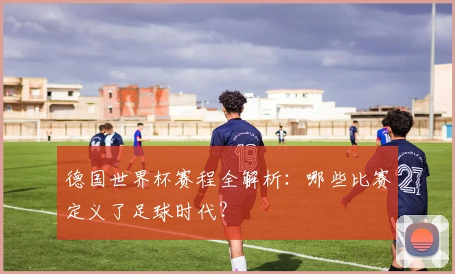 德国世界杯赛程全解析：哪些比赛定义了足球时代？