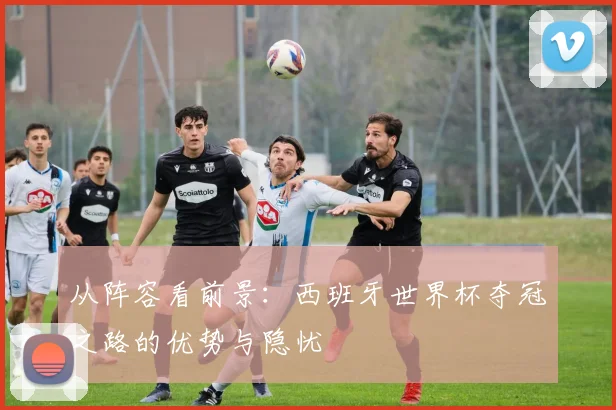 从阵容看前景：西班牙世界杯夺冠之路的优势与隐忧