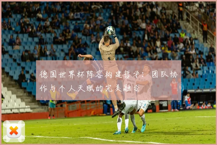 德国世界杯阵容构建哲学：团队协作与个人天赋的完美融合