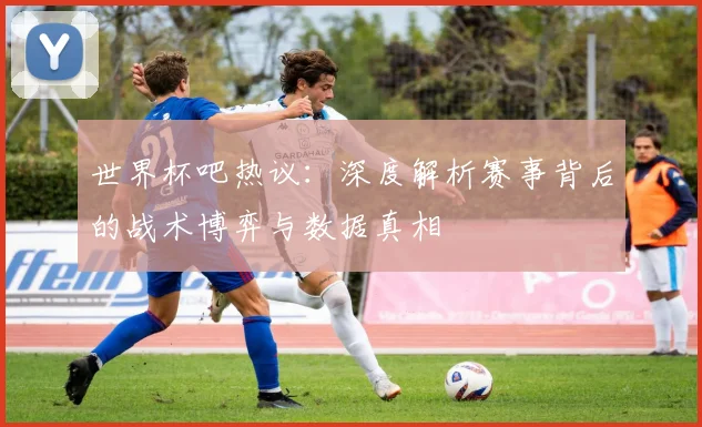 世界杯吧热议:深度解析赛事背后的战术博弈与数据真相