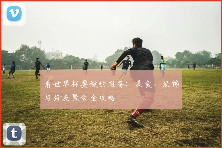 看世界杯要做的准备：美食、装饰与好友聚会全攻略