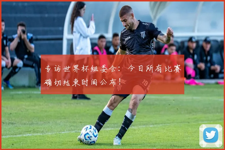 专访世界杯组委会:今日所有比赛确切结束时间公布!