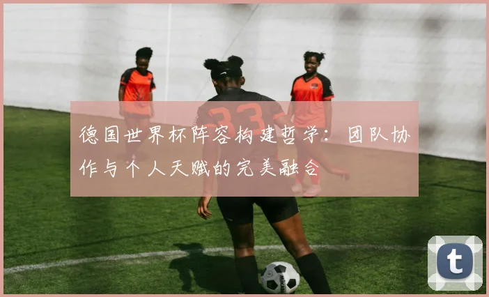 德国世界杯阵容构建哲学：团队协作与个人天赋的完美融合