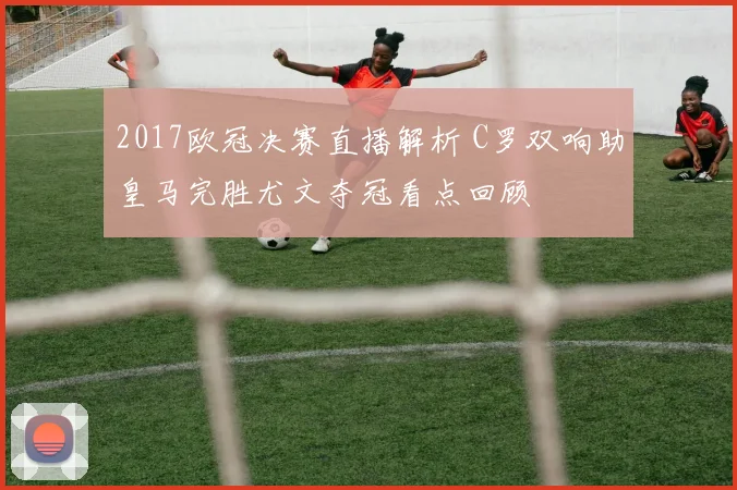 2017欧冠决赛直播解析 C罗双响助皇马完胜尤文夺冠看点回顾