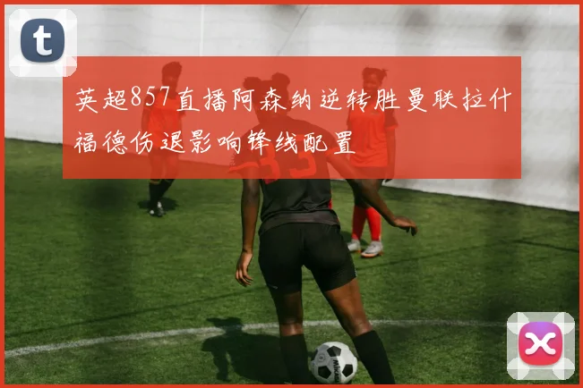 英超857直播阿森纳逆转胜曼联拉什福德伤退影响锋线配置