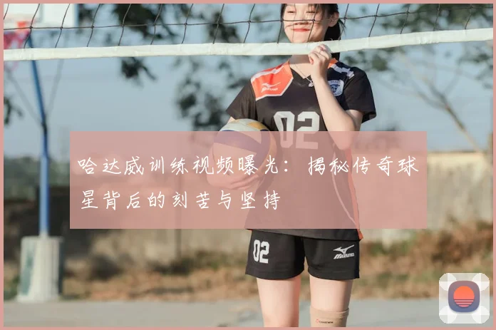 哈达威训练视频曝光：揭秘传奇球星背后的刻苦与坚持