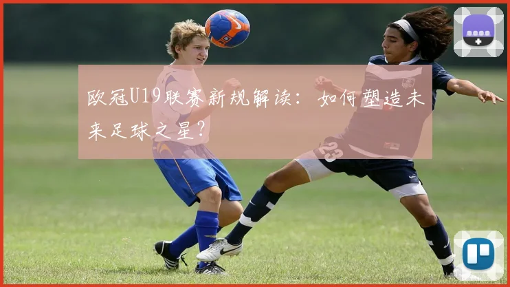 欧冠U19联赛新规解读：如何塑造未来足球之星？