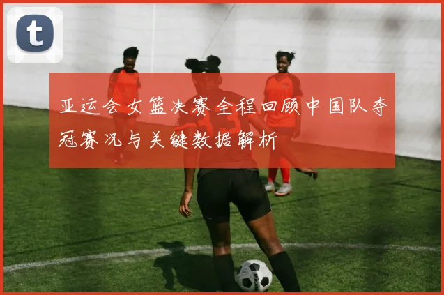 亚运会女篮决赛全程回顾中国队夺冠赛况与关键数据解析