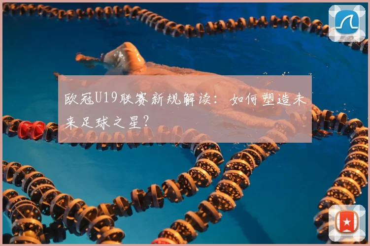 欧冠U19联赛新规解读：如何塑造未来足球之星？