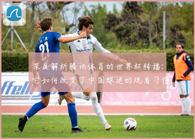 深度解析腾讯体育的世界杯转播：它如何改变了中国球迷的观看习惯？